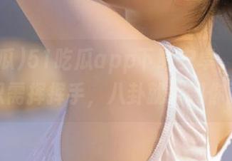 51吃瓜app下载安卓，永不迷路，只需挥挥手，八卦就摔到你面前。