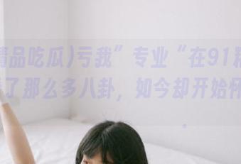 亏我”专业“在91精品吃瓜观看了那么多八卦，如今却开始怀疑삶을정확히감지할수있다.