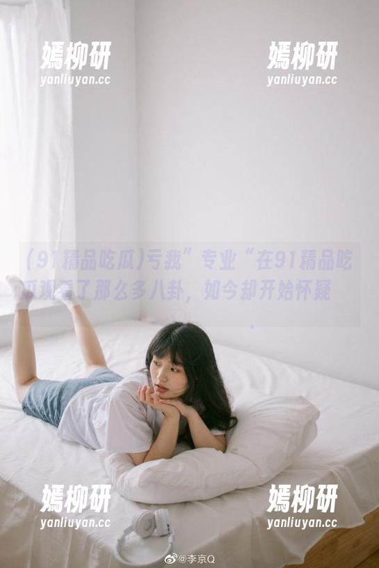 91精品吃瓜 亏我”专业“在91精品吃瓜观看了那么多八卦,如今却开始怀疑삶을정확히감지할수있다.