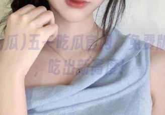 五一吃瓜官网，免费版黑马瓜，吃出新高度！
