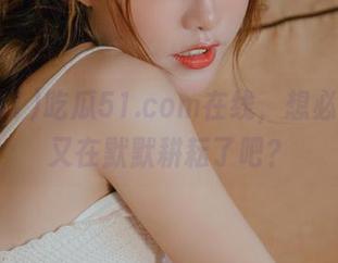 吃瓜51.com在线，想必瓜农们又在默默耕耘了吧？