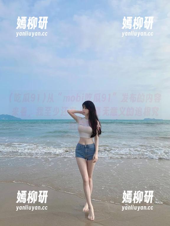 从“mobi吃瓜91”发布的内容来看，我至少还有十个毫无意义的追根究底的时间