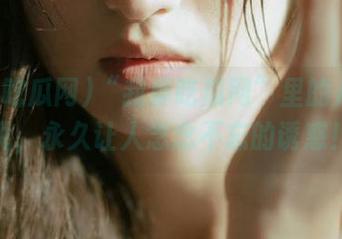 “我要吃瓜网”里的八卦传说，永久让人念念不忘的诱惑！