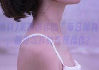 来聊聊你的“每日黑料”收藏，都是怎样的奇怪操作？