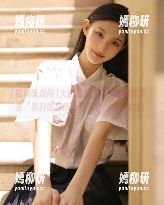 黑料吃瓜网 大胆购瓜,今日新料独家,来“黑料吃瓜网”下载吧,绝不失望!
