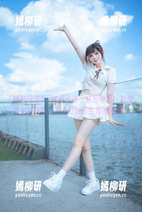 黑料网络 “黑料网络”重磅推出!视频版女神写真:你见过的最会撩的角度!